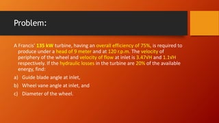 Problem:
A Francis’ 135 kW turbine, having an overall efficiency of 75%, is required to
produce under a head of 9 meter and at 120 r.p.m. The velocity of
periphery of the wheel and velocity of flow at inlet is 3.47√H and 1.1√H
respectively. If the hydraulic losses in the turbine are 20% of the available
energy, find:
a) Guide blade angle at inlet,
b) Wheel vane angle at inlet, and
c) Diameter of the wheel.
 