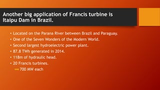 Another big application of Francis turbine is
Itaipu Dam in Brazil.
• Located on the Parana River between Brazil and Paraguay.
• One of the Seven Wonders of the Modern World.
• Second largest hydroelectric power plant.
• 87.8 TWh generated in 2014.
• 118m of hydraulic head.
• 20 Francis turbines.
700 MW each
 
