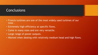 Conclusions
• Francis turbines are one of the most widely used turbines of our
time .
• Extremely high efficiency at specific flows.
• Come in many sizes and are very versatile.
• Large range of power outputs.
• Wanted when dealing with relatively medium head and high flows.
 