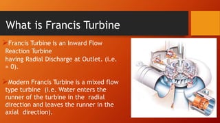 Francis Turbine is an Inward Flow
Reaction Turbine
having Radial Discharge at Outlet. (i.e.
= 0).
Modern Francis Turbine is a mixed flow
type turbine (i.e. Water enters the
runner of the turbine in the radial
direction and leaves the runner in the
axial direction).
What is Francis Turbine
 