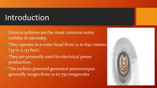 Introduction
 Francis turbines are the most common water
turbine in usetoday.
 Theyoperate in a water head from 10 to 650 meters
(33 to 2,133 feet).
 Theyare primarily used forelectrical power
production.
 The turbine powered generator poweroutput
generally ranges from 10 to 750 megawatts
 