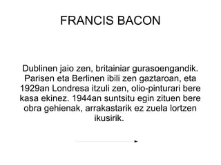 FRANCIS BACON


 Dublinen jaio zen, britainiar gurasoengandik.
 Parisen eta Berlinen ibili zen gaztaroan, eta
1929an Londresa itzuli zen, olio-pinturari bere
kasa ekinez. 1944an suntsitu egin zituen bere
 obra gehienak, arrakastarik ez zuela lortzen
                   ikusirik.
 