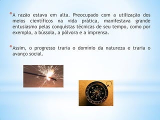 *A razão estava em alta. Preocupado com a utilização dos meios científicos na vida prática, manifestava grande entusiasmo pelas conquistas técnicas de seu tempo, como por exemplo, a bússola, a pólvora e a imprensa. 
*Assim, o progresso traria o domínio da natureza e traria o avanço social. 
 