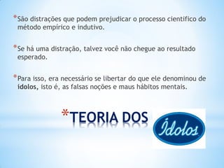 *TEORIA DOS ÍDOLOS 
*São distrações que podem prejudicar o processo cientifico do método empírico e indutivo. 
*Se há uma distração, talvez você não chegue ao resultado esperado. 
*Para isso, era necessário se libertar do que ele denominou de ídolos, isto é, as falsas noções e maus hábitos mentais.  