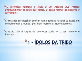 *1 – ÍDOLOS DA TRIBO 
*“O intelecto humano é igual a um espelho que reflete desigualmente os raios das coisas, e dessa forma, as distorce e corrompe.” 
*Afirma não ser possível confiar numa aptidão natural da razão em compreender o mundo, pois nem mesmo a razão é perfeita. 
*A razão não é capaz de conhecer tudo => o ser humano é limitado.  