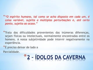 *2 – ÍDOLOS DA CAVERNA 
*“O espírito humano, tal como se acha disposto em cada um, é coisa variável, sujeita a múltiplas perturbações e, até certo ponto, sujeita ao acaso.” 
*Trata das dificuldades provenientes das inúmeras diferenças, sejam físicas ou intelectuais, normalmente encontradas entre os homens. A nossa subjetividade pode intervir negativamente na experiência. 
*É preciso deixar de lado a 
Parcialidade.  