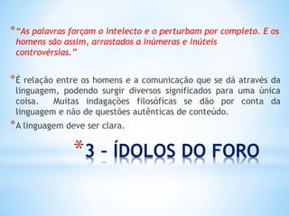 *3 – ÍDOLOS DO FORO 
*“As palavras forçam o intelecto e o perturbam por completo. E os homens são assim, arrastados a inúmeras e inúteis controvérsias.” 
*É relação entre os homens e a comunicação que se dá através da linguagem, podendo surgir diversos significados para uma única coisa. Muitas indagações filosóficas se dão por conta da linguagem e não de questões autênticas de conteúdo. 
*A linguagem deve ser clara.  