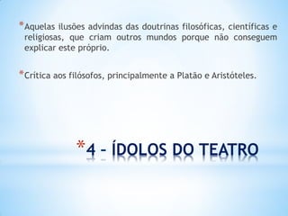 *4 – ÍDOLOS DO TEATRO 
*Aquelas ilusões advindas das doutrinas filosóficas, científicas e religiosas, que criam outros mundos porque não conseguem explicar este próprio. 
*Crítica aos filósofos, principalmente a Platão e Aristóteles. 
 
