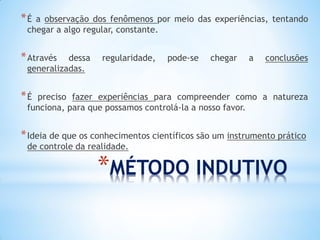 *MÉTODO INDUTIVO 
*É a observação dos fenômenos por meio das experiências, tentando chegar a algo regular, constante. 
*Através dessa regularidade, pode-se chegar a conclusões generalizadas. 
*É preciso fazer experiências para compreender como a natureza funciona, para que possamos controlá-la a nosso favor. 
*Ideia de que os conhecimentos científicos são um instrumento prático de controle da realidade.  