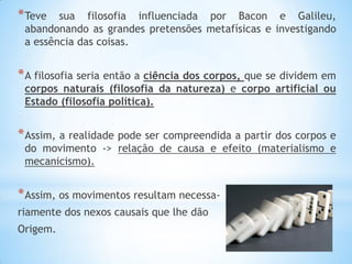 *Teve sua filosofia influenciada por Bacon e Galileu, abandonando as grandes pretensões metafísicas e investigando a essência das coisas. 
*A filosofia seria então a ciência dos corpos, que se dividem em corpos naturais (filosofia da natureza) e corpo artificial ou Estado (filosofia política). 
*Assim, a realidade pode ser compreendida a partir dos corpos e do movimento -> relação de causa e efeito (materialismo e mecanicismo). 
*Assim, os movimentos resultam necessa- 
riamente dos nexos causais que lhe dão 
Origem.  