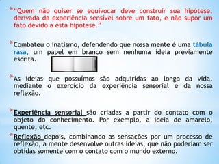 *“Quem não quiser se equivocar deve construir sua hipótese, derivada da experiência sensível sobre um fato, e não supor um fato devido a esta hipótese.” 
*Combateu o inatismo, defendendo que nossa mente é uma tábula rasa, um papel em branco sem nenhuma ideia previamente escrita. 
*As ideias que possuímos são adquiridas ao longo da vida, mediante o exercício da experiência sensorial e da nossa reflexão. 
*Experiência sensorial são criadas a partir do contato com o objeto do conhecimento. Por exemplo, a ideia de amarelo, quente, etc. 
*Reflexão depois, combinando as sensações por um processo de reflexão, a mente desenvolve outras ideias, que não poderiam ser obtidas somente com o contato com o mundo externo.  