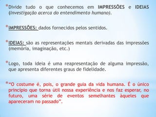 *Divide tudo o que conhecemos em IMPRESSÕES e IDEIAS (Investigação acerca do entendimento humano). 
*IMPRESSÕES: dados fornecidos pelos sentidos. 
*IDEIAS: são as representações mentais derivadas das impressões (memória, imaginação, etc.) 
*Logo, toda ideia é uma reapresentação de alguma impressão, que apresenta diferentes graus de fidelidade. 
*“O costume é, pois, o grande guia da vida humana. É o único princípio que torna útil nossa experiência e nos faz esperar, no futuro, uma série de eventos semelhantes àqueles que apareceram no passado”.  