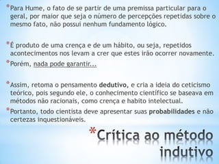* 
*Para Hume, o fato de se partir de uma premissa particular para o geral, por maior que seja o número de percepções repetidas sobre o mesmo fato, não possui nenhum fundamento lógico. 
*É produto de uma crença e de um hábito, ou seja, repetidos acontecimentos nos levam a crer que estes irão ocorrer novamente. 
*Porém, nada pode garantir... 
*Assim, retoma o pensamento dedutivo, e cria a ideia do ceticismo teórico, pois segundo ele, o conhecimento científico se baseava em métodos não racionais, como crença e habito intelectual. 
*Portanto, todo cientista deve apresentar suas probabilidades e não certezas inquestionáveis.  