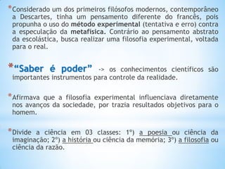 *Considerado um dos primeiros filósofos modernos, contemporâneo a Descartes, tinha um pensamento diferente do francês, pois propunha o uso do método experimental (tentativa e erro) contra a especulação da metafísica. Contrário ao pensamento abstrato da escolástica, busca realizar uma filosofia experimental, voltada para o real. 
*“Saber é poder” -> os conhecimentos científicos são importantes instrumentos para controle da realidade. 
*Afirmava que a filosofia experimental influenciava diretamente nos avanços da sociedade, por trazia resultados objetivos para o homem. 
*Divide a ciência em 03 classes: 1º) a poesia ou ciência da imaginação; 2º) a história ou ciência da memória; 3º) a filosofia ou ciência da razão.  