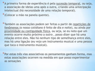 *A primeira forma de experiência é pela sucessão temporal, ou seja, a associação de ideias uma após a outra, criando uma antecipação intelectual (há necessidade de uma relação temporal). 
*(Colocar a mão na panela quente). 
*Também as associações podem ser feitas a partir de repetições de fenômenos (o nosso cotidiano é feito de dia e noite), ou ainda por proximidade ou contiguidade física, ou seja, se eu noto que um evento ocorre muito próximo a outro , posso dizer que há uma relação entre eles. Não há nenhum tipo de semelhança entre eles, mas há uma ligação (eu vejo um instrumento musical e uma pessoa que toca o instrumento musical). 
*Por estas três vias associativas os pensamentos ganham forma, mas estas associações ocorrem na medida em que posso experimentar as sensações  