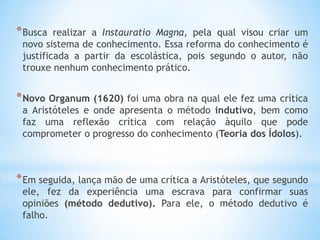 *Busca realizar a Instauratio Magna, pela qual visou criar um novo sistema de conhecimento. Essa reforma do conhecimento é justificada a partir da escolástica, pois segundo o autor, não trouxe nenhum conhecimento prático. 
*Novo Organum (1620) foi uma obra na qual ele fez uma crítica a Aristóteles e onde apresenta o método indutivo, bem como faz uma reflexão crítica com relação àquilo que pode comprometer o progresso do conhecimento (Teoria dos Ídolos). 
*Em seguida, lança mão de uma crítica a Aristóteles, que segundo ele, fez da experiência uma escrava para confirmar suas opiniões (método dedutivo). Para ele, o método dedutivo é falho. 
 