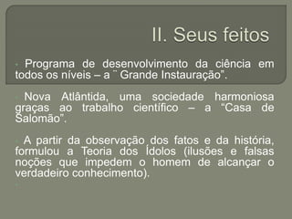 • Programa de desenvolvimento da ciência em
todos os níveis – a ¨ Grande Instauração”.
• Nova Atlântida, uma sociedade harmoniosa
graças ao trabalho científico – a “Casa de
Salomão”.
• A partir da observação dos fatos e da história,
formulou a Teoria dos Ídolos (ilusões e falsas
noções que impedem o homem de alcançar o
verdadeiro conhecimento).
•
 