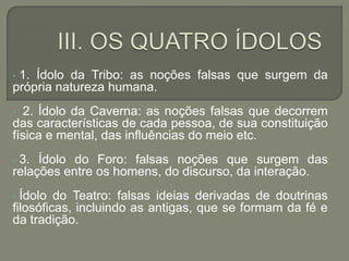 • 1. Ídolo da Tribo: as noções falsas que surgem da
própria natureza humana.
• 2. Ídolo da Caverna: as noções falsas que decorrem
das características de cada pessoa, de sua constituição
física e mental, das influências do meio etc.
• 3. Ídolo do Foro: falsas noções que surgem das
relações entre os homens, do discurso, da interação.
• Ídolo do Teatro: falsas ideias derivadas de doutrinas
filosóficas, incluindo as antigas, que se formam da fé e
da tradição.
 