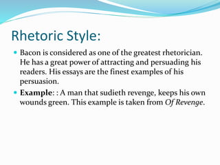 Rhetoric Style:
 Bacon is considered as one of the greatest rhetorician.
He has a great power of attracting and persuading his
readers. His essays are the finest examples of his
persuasion.
 Example: : A man that sudieth revenge, keeps his own
wounds green. This example is taken from Of Revenge.
 