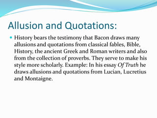 Allusion and Quotations:
 History bears the testimony that Bacon draws many
allusions and quotations from classical fables, Bible,
History, the ancient Greek and Roman writers and also
from the collection of proverbs. They serve to make his
style more scholarly. Example: In his essay Of Truth he
draws allusions and quotations from Lucian, Lucretius
and Montaigne.
 