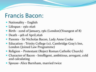Francis Bacon:
 Nationality – English
 Lifespan - 1561-1626
 Birth - 22nd of January, 1561 (London)(Youngest of 8)
 Death - 9th of April,1626
 Parents - Sir Nicholas Bacon, Lady Anne Cooke
 Education - Trinity College (11), Cambridge Gray’s Inn,
London (Joined Law Programme)
 Religion – Protestant (Reject Roman Catholic Church)
 Character of Bacon - Intelligent, ambitious, arrogant, cold
and calculating
 Spouse- Alice Burnham, married twice
 