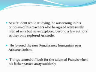  As a Student while studying, he was strong in his
criticism of his teachers who he agreed were surely
men of wits but never explored beyond a few authors
as they only explored Aristotle.
 He favored the new Renaissance humanism over
Aristotelianism.
 Things turned difficult for the talented Francis when
his father passed away suddenly
 