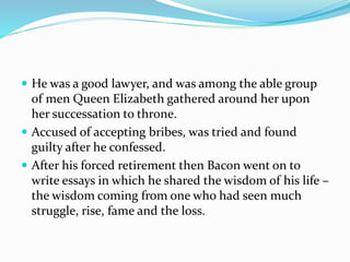  He was a good lawyer, and was among the able group
of men Queen Elizabeth gathered around her upon
her successation to throne.
 Accused of accepting bribes, was tried and found
guilty after he confessed.
 After his forced retirement then Bacon went on to
write essays in which he shared the wisdom of his life –
the wisdom coming from one who had seen much
struggle, rise, fame and the loss.
 