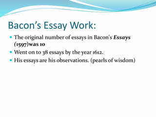 Bacon’s Essay Work:
 The original number of essays in Bacon's Essays
(1597)was 10
 Went on to 38 essays by the year 1612.
 His essays are his observations. (pearls of wisdom)
 