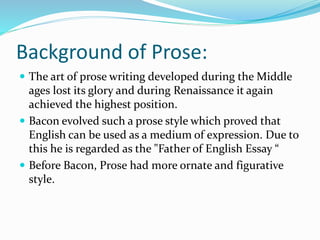 Background of Prose:
 The art of prose writing developed during the Middle
ages lost its glory and during Renaissance it again
achieved the highest position.
 Bacon evolved such a prose style which proved that
English can be used as a medium of expression. Due to
this he is regarded as the "Father of English Essay “
 Before Bacon, Prose had more ornate and figurative
style.
 