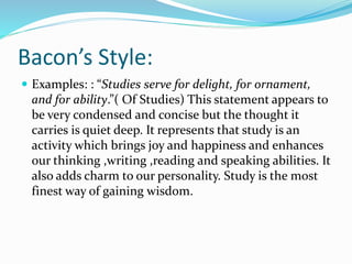Bacon’s Style:
 Examples: : “Studies serve for delight, for ornament,
and for ability.”( Of Studies) This statement appears to
be very condensed and concise but the thought it
carries is quiet deep. It represents that study is an
activity which brings joy and happiness and enhances
our thinking ,writing ,reading and speaking abilities. It
also adds charm to our personality. Study is the most
finest way of gaining wisdom.
 