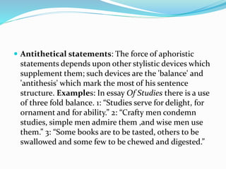  Antithetical statements: The force of aphoristic
statements depends upon other stylistic devices which
supplement them; such devices are the 'balance' and
'antithesis' which mark the most of his sentence
structure. Examples: In essay Of Studies there is a use
of three fold balance. 1: “Studies serve for delight, for
ornament and for ability.” 2: “Crafty men condemn
studies, simple men admire them ,and wise men use
them.” 3: “Some books are to be tasted, others to be
swallowed and some few to be chewed and digested.”
 