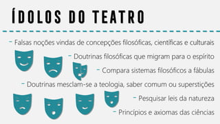 Ídolos do teatro
- Falsas noções vindas de concepções filosóficas, científicas e culturais
- Doutrinas filosóficas que migram para o espírito
- Compara sistemas filosóficos a fábulas
- Doutrinas mesclam-se a teologia, saber comum ou superstições
- Pesquisar leis da natureza
- Princípios e axiomas das ciências
 