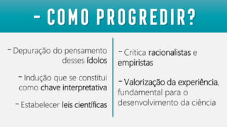 -Depuração do pensamento
desses ídolos
-Indução que se constitui
como chave interpretativa
-Estabelecer leis científicas
- Como progredir?
-Critica racionalistas e
empiristas
-Valorização da experiência,
fundamental para o
desenvolvimento da ciência
 