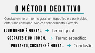 O método dedutivo
Consiste em ter um termo geral, um específico e a partir deles
obter uma conclusão. Não cria conhecimento. Exemplo:
Todo homem é mortal. → Termo geral
Sócrates é um homem. → Termo específico
Portanto, Sócrates é mortal. → Conclusão
 