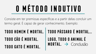 O método indutivo
Consiste em ter premissas específicas e a partir delas concluir um
termo geral. É capaz de gerar conhecimento. Exemplo:
Todo homem é mortal.
TODO CÃO É MORTAL.
TODO GATO É MORTAL.
TODO PÁSSARO É MORTAL...
LOGO, TODO O ANIMAL É
MORTAL. → Conclusão
 