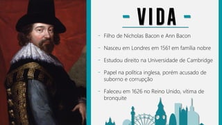 - Filho de Nicholas Bacon e Ann Bacon
- Nasceu em Londres em 1561 em família nobre
- Estudou direito na Universidade de Cambridge
- Papel na política inglesa, porém acusado de
suborno e corrupção
- Faleceu em 1626 no Reino Unido, vítima de
bronquite
- VIDA -
 