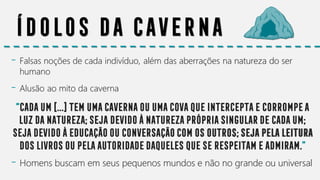 Ídolos da CAVERNA
- Falsas noções de cada indivíduo, além das aberrações na natureza do ser
humano
- Alusão ao mito da caverna
“Cadaum[...]temumacavernaouumacovaqueinterceptaecorrompea
luzdanatureza;sejadevidoànaturezaprópriasingulardecadaum;
sejadevidoàeducaçãoouconversaçãocomosoutros;sejapelaleitura
doslivrosoupelaautoridadedaquelesqueserespeitameadmiram.”
- Homens buscam em seus pequenos mundos e não no grande ou universal
 