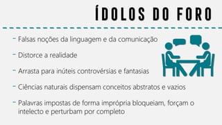 Ídolos do foro
- Falsas noções da linguagem e da comunicação
- Distorce a realidade
- Arrasta para inúteis controvérsias e fantasias
- Ciências naturais dispensam conceitos abstratos e vazios
- Palavras impostas de forma imprópria bloqueiam, forçam o
intelecto e perturbam por completo
 
