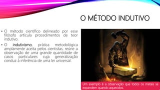 O MÉTODO INDUTIVO
• O método científico delineado por esse
filósofo articula procedimentos de teor
indutivo.
• O indutivismo, prática metodológica
amplamente aceita pelos cientistas, reúne a
observação de uma grande quantidade de
casos particulares cuja generalização
conduz à inferência de uma lei universal.
Um exemplo é a observação que todos os metais se
expandem quando aquecidos.
 