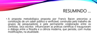 RESUMINDO ...
• A proposta metodológica proposta por Francis Bacon preconiza a
constituição de um saber público e verificável, construído pelo trabalho de
grupos de pesquisadores e pela permanente colaboração entre os
cientistas. Seus escritos influenciaram as práticas científicas e inauguraram
o diálogo entre a filosofia e a ciência moderna, que persiste, com muitas
modificações, na atualidade.
 