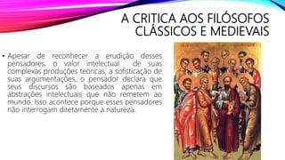 A CRITICA AOS FILÓSOFOS
CLÁSSICOS E MEDIEVAIS
• Apesar de reconhecer a erudição desses
pensadores, o valor intelectual de suas
complexas produções teóricas, a sofisticação de
suas argumentações, o pensador declara que
seus discursos são baseados apenas em
abstrações intelectuais que não remetem ao
mundo. Isso acontece porque esses pensadores
não interrogam diretamente a natureza.
 