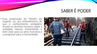 SABER É PODER
• Essa proposição do filósofo diz
respeito ao seu entendimento de
que o conhecimento verdadeiro
resulta no domínio humano sobre a
realidade natural, fomentando o
bem-estar para os seres humanos e
o progresso para a humanidade.
 
