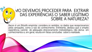 COMO DEVEMOS PROCEDER PARA EXTRAIR
DAS EXPERIÊNCIAS O SABER LEGÍTIMO
SOBRE A NATUREZA?
Bacon é um filósofo empirista: considera os sentidos, os dados que recepcionamos
pelas sensações, como a raiz do conhecimento. Entretanto, destaca que a simples
experiência, carente de adequado direcionamento metodológico, não deriva em
conhecimentos e, em geral, resulta em falsas conclusões sobre a realidade.
 