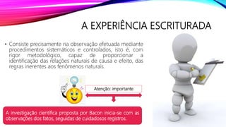 A EXPERIÊNCIA ESCRITURADA
• Consiste precisamente na observação efetuada mediante
procedimentos sistemáticos e controlados, isto é, com
rigor metodológico, capaz de proporcionar a
identificação das relações naturais de causa e efeito, das
regras inerentes aos fenômenos naturais.
A investigação científica proposta por Bacon inicia-se com as
observações dos fatos, seguidas de cuidadosos registros.
Atenção: importante
 