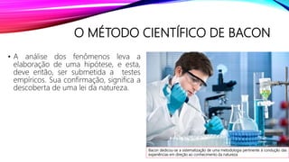 O MÉTODO CIENTÍFICO DE BACON
• A análise dos fenômenos leva a
elaboração de uma hipótese, e esta,
deve então, ser submetida a testes
empíricos. Sua confirmação, significa a
descoberta de uma lei da natureza.
Bacon dedicou-se a sistematização de uma metodologia pertinente à condução das
experiências em direção ao conhecimento da natureza.
 