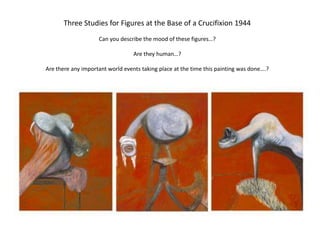Three Studies for Figures at the Base of a Crucifixion 1944Can you describe the mood of these figures…?Are they human…?Are there any important world events taking place at the time this painting was done….?
