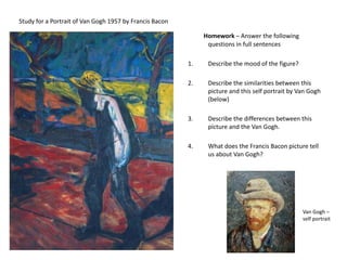 Study for a Portrait of Van Gogh 1957 by Francis BaconHomework – Answer the following questions in full sentencesDescribe the mood of the figure? Describe the similarities between this picture and this self portrait by Van Gogh (below)Describe the differences between this picture and the Van Gogh.What does the Francis Bacon picture tell us about Van Gogh? Van Gogh – self portrait