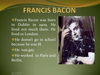Francis Bacon was born
in Dublin in 1909. He
lived not much there. He
lived in London.
He doesn’t go to school
because he was ill.
He was gay.
He worked in Paris and
Berlin.
 
