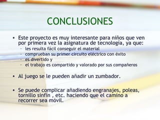 CONCLUSIONES
• Este proyecto es muy interesante para niños que ven
  por primera vez la asignatura de tecnología, ya que:
   –   les resulta fácil conseguir el material
   –   comprueban su primer circuito eléctrico con éxito
   –   es divertido y
   –   el trabajo es compartido y valorado por sus compañeros

• Al juego se le pueden añadir un zumbador.

• Se puede complicar añadiendo engranajes, poleas,
  tornillo sinfín , etc. haciendo que el camino a
  recorrer sea móvil.
 