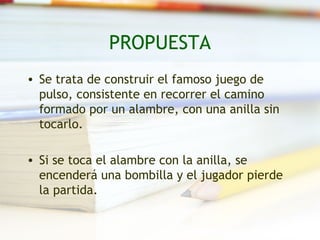 PROPUESTA
• Se trata de construir el famoso juego de
  pulso, consistente en recorrer el camino
  formado por un alambre, con una anilla sin
  tocarlo.

• Si se toca el alambre con la anilla, se
  encenderá una bombilla y el jugador pierde
  la partida.
 
